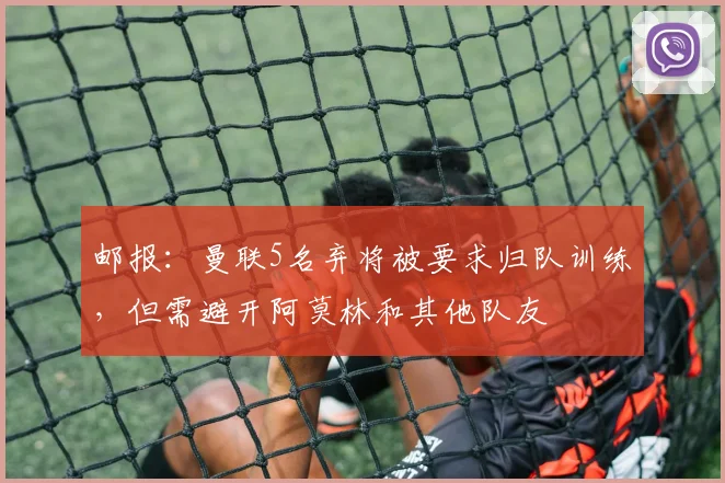 邮报：曼联5名弃将被要求归队训练，但需避开阿莫林和其他队友