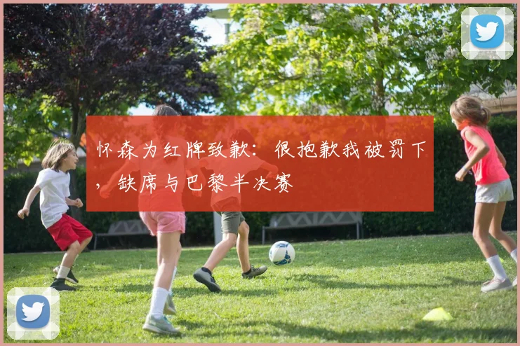 怀森为红牌致歉：很抱歉我被罚下，缺席与巴黎半决赛