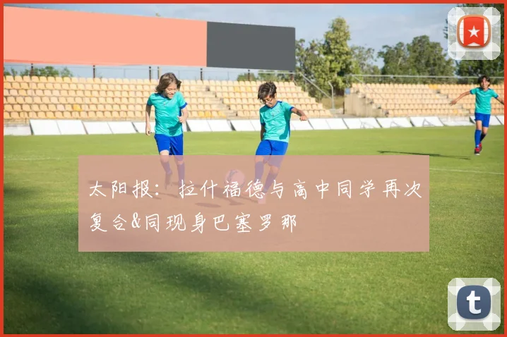 太阳报：拉什福德与高中同学再次复合&同现身巴塞罗那